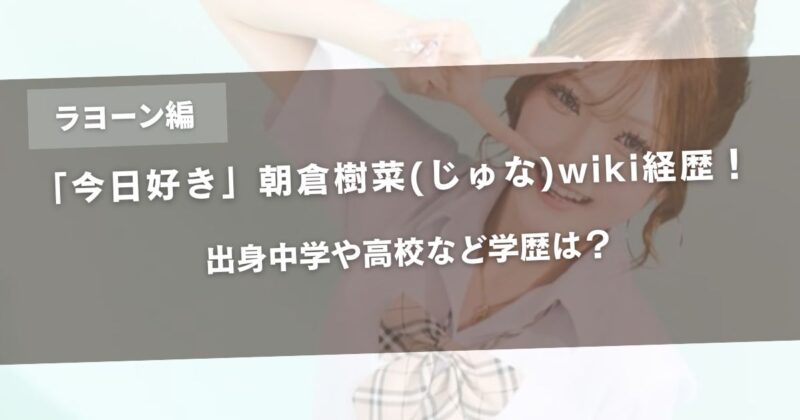 今日好きラヨーン編の朝倉樹菜(じゅな)wiki経歴！出身中学や高校など学歴は？アイキャッチ画像