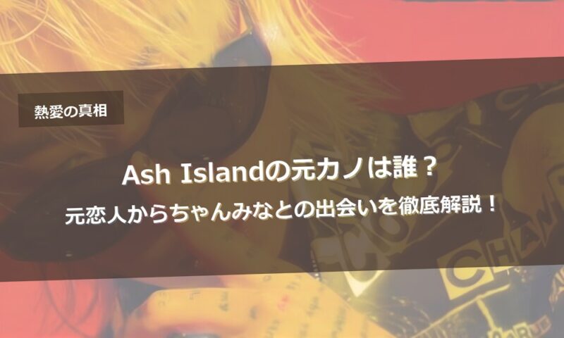 Ash Islandの元カノは誰？元恋人からちゃんみなとの出会いを徹底解説！