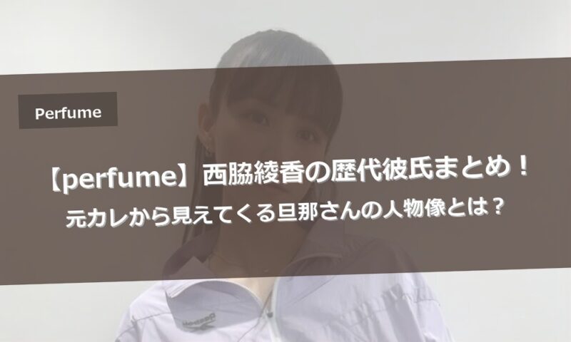 【perfume】西脇綾香の歴代彼氏まとめ！元カレから見えてくる旦那さんの人物像とは？