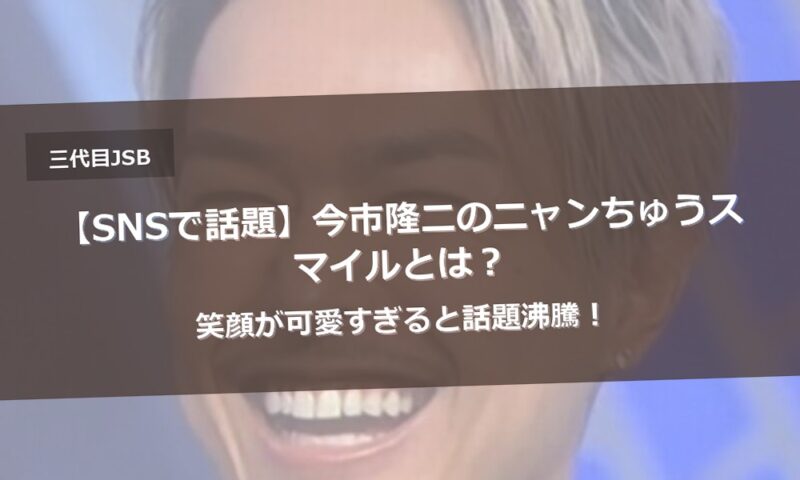 【SNSで話題】今市隆二のニャンちゅうスマイルとは？笑顔が可愛すぎると話題沸騰！